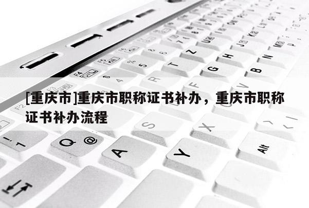 [重慶市]重慶市職稱證書補辦，重慶市職稱證書補辦流程