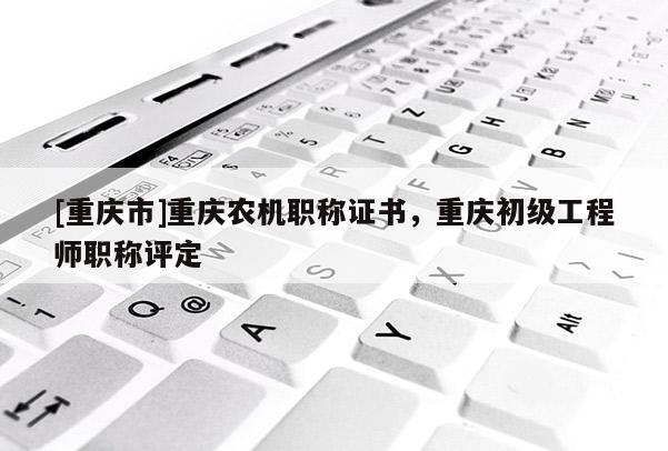 [重慶市]重慶農(nóng)機(jī)職稱證書，重慶初級(jí)工程師職稱評(píng)定