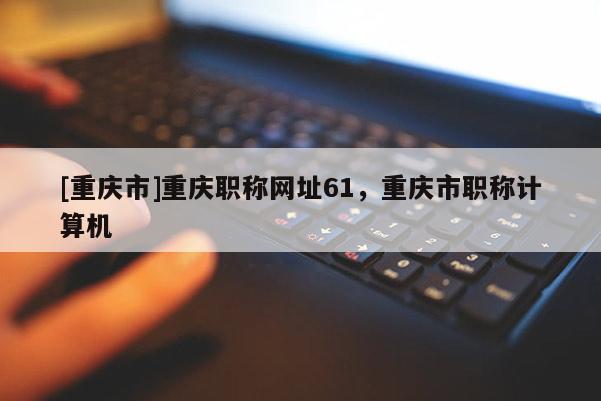 [重慶市]重慶職稱網(wǎng)址61，重慶市職稱計(jì)算機(jī)