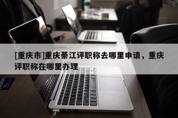 [重慶市]重慶綦江評職稱去哪里申請，重慶評職稱在哪里辦理