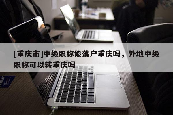 [重慶市]中級職稱能落戶重慶嗎，外地中級職稱可以轉重慶嗎
