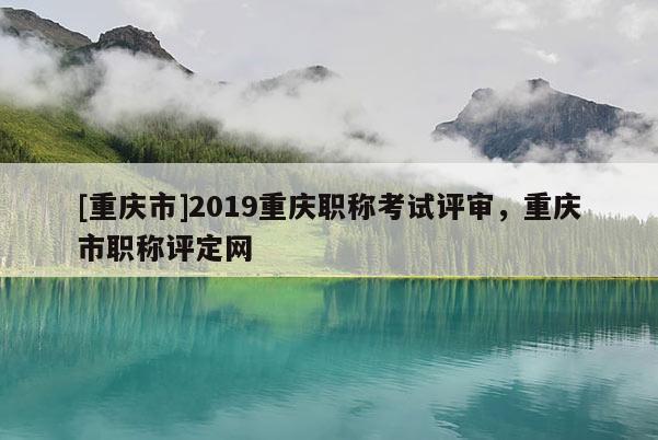 [重慶市]2019重慶職稱考試評審，重慶市職稱評定網(wǎng)