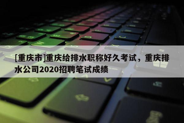 [重慶市]重慶給排水職稱好久考試，重慶排水公司2020招聘筆試成績