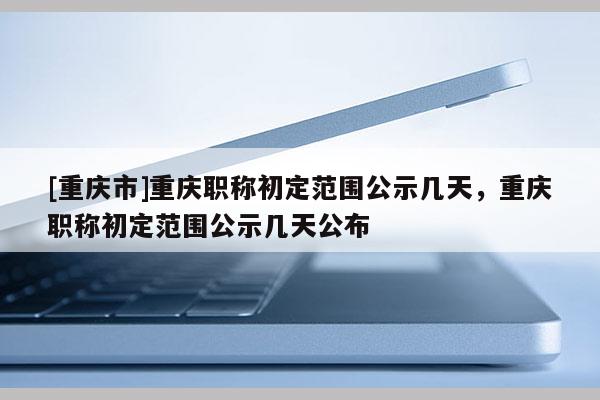 [重慶市]重慶職稱初定范圍公示幾天，重慶職稱初定范圍公示幾天公布
