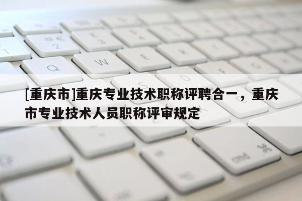 [重慶市]重慶專業(yè)技術(shù)職稱評(píng)聘合一，重慶市專業(yè)技術(shù)人員職稱評(píng)審規(guī)定