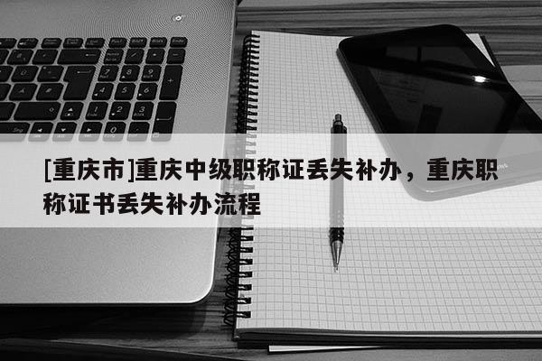 [重慶市]重慶中級職稱證丟失補辦，重慶職稱證書丟失補辦流程