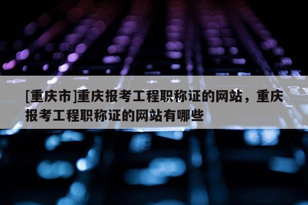 [重慶市]重慶報(bào)考工程職稱證的網(wǎng)站，重慶報(bào)考工程職稱證的網(wǎng)站有哪些