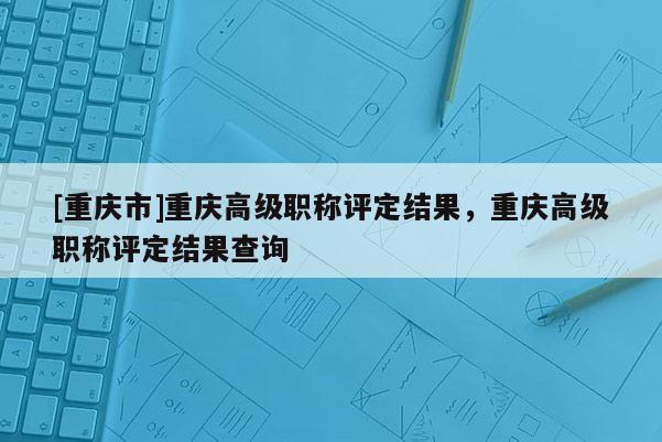 [重慶市]重慶高級職稱評定結果，重慶高級職稱評定結果查詢