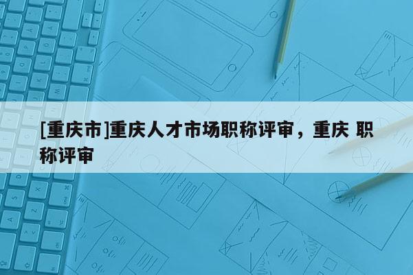 [重慶市]重慶人才市場職稱評審，重慶 職稱評審