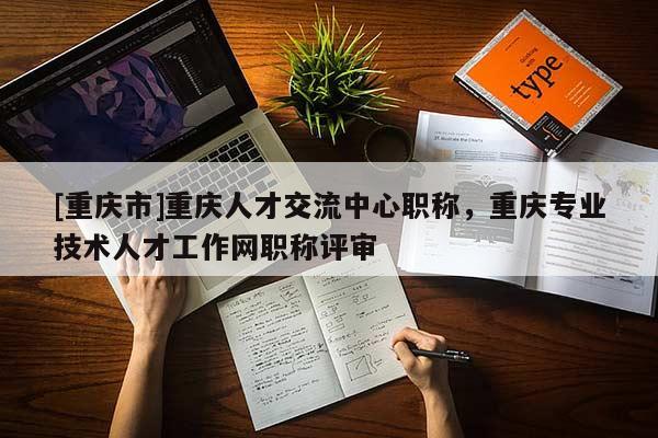 [重慶市]重慶人才交流中心職稱，重慶專業(yè)技術(shù)人才工作網(wǎng)職稱評(píng)審