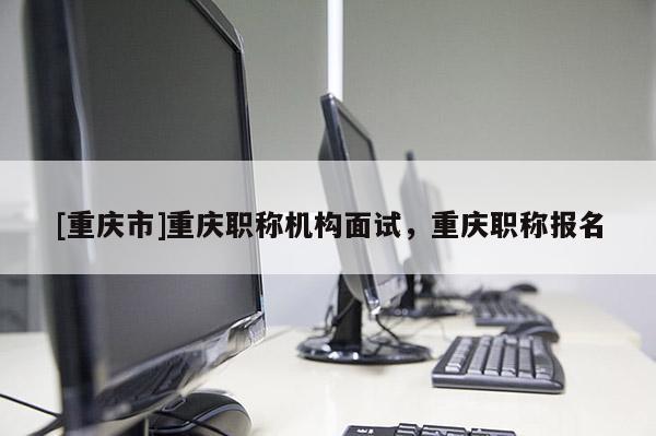 [重慶市]重慶職稱(chēng)機(jī)構(gòu)面試，重慶職稱(chēng)報(bào)名