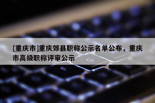 [重慶市]重慶郊縣職稱公示名單公布，重慶市高級職稱評審公示