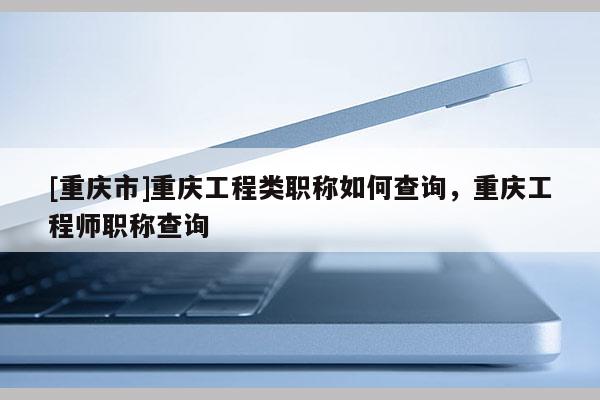 [重慶市]重慶工程類職稱如何查詢，重慶工程師職稱查詢