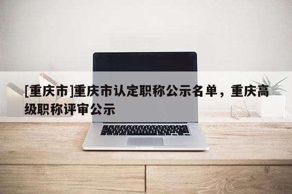 [重慶市]重慶市認(rèn)定職稱公示名單，重慶高級(jí)職稱評(píng)審公示