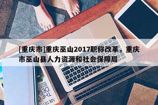 [重慶市]重慶巫山2017職稱(chēng)改革，重慶市巫山縣人力資源和社會(huì)保障局