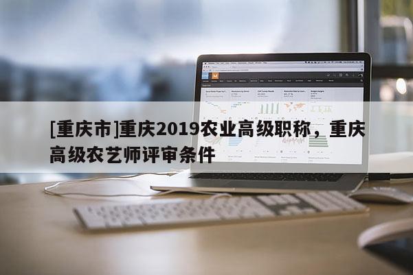 [重慶市]重慶2019農(nóng)業(yè)高級職稱，重慶高級農(nóng)藝師評審條件
