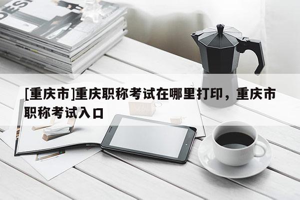 [重慶市]重慶職稱考試在哪里打印，重慶市職稱考試入口