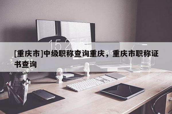 [重慶市]中級(jí)職稱查詢重慶，重慶市職稱證書查詢