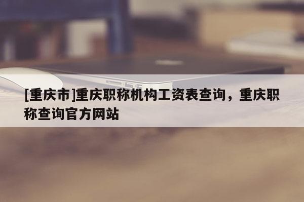 [重慶市]重慶職稱機構(gòu)工資表查詢，重慶職稱查詢官方網(wǎng)站