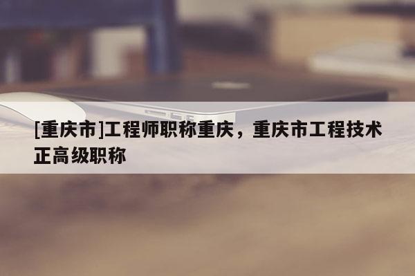 [重慶市]工程師職稱重慶，重慶市工程技術(shù)正高級(jí)職稱