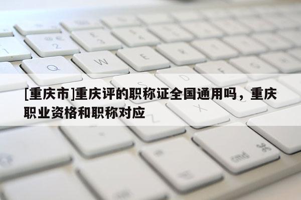[重慶市]重慶評的職稱證全國通用嗎，重慶職業(yè)資格和職稱對應
