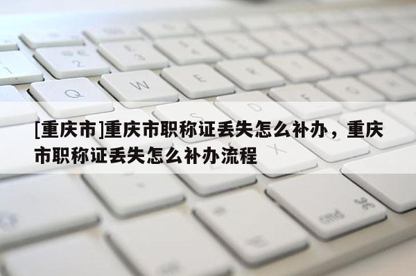 [重慶市]重慶市職稱證丟失怎么補(bǔ)辦，重慶市職稱證丟失怎么補(bǔ)辦流程