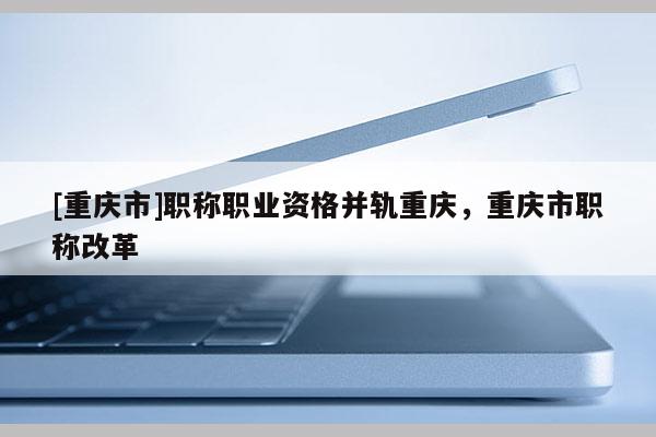 [重慶市]職稱職業(yè)資格并軌重慶，重慶市職稱改革