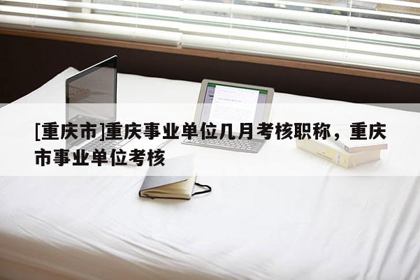 [重慶市]重慶事業(yè)單位幾月考核職稱，重慶市事業(yè)單位考核