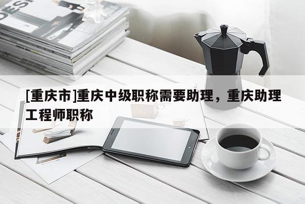 [重慶市]重慶中級(jí)職稱需要助理，重慶助理工程師職稱