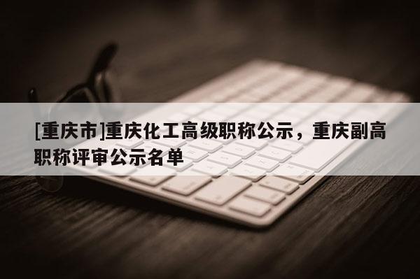 [重慶市]重慶化工高級(jí)職稱公示，重慶副高職稱評(píng)審公示名單