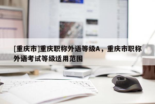[重慶市]重慶職稱外語等級A，重慶市職稱外語考試等級適用范圍
