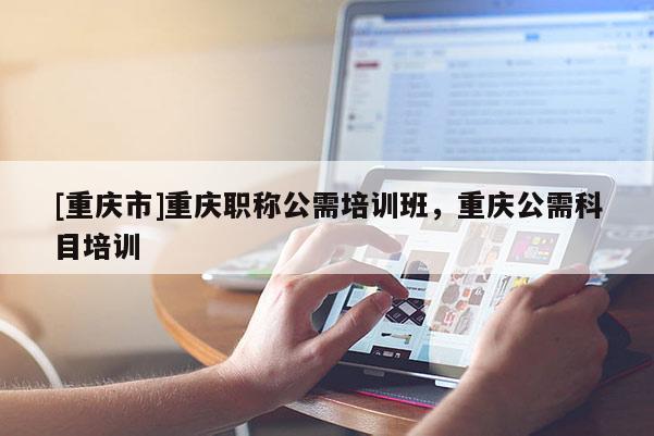 [重慶市]重慶職稱公需培訓班，重慶公需科目培訓