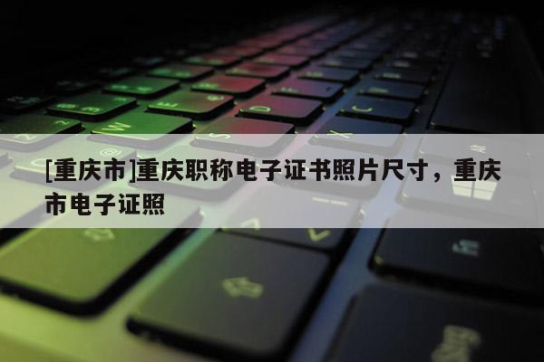[重慶市]重慶職稱電子證書(shū)照片尺寸，重慶市電子證照