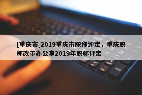 [重慶市]2019重慶市職稱評(píng)定，重慶職稱改革辦公室2019年職稱評(píng)定