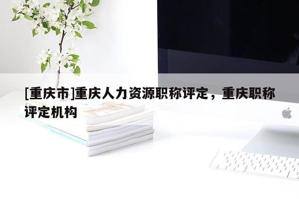 [重慶市]重慶人力資源職稱評定，重慶職稱評定機構(gòu)