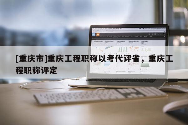 [重慶市]重慶工程職稱(chēng)以考代評(píng)省，重慶工程職稱(chēng)評(píng)定