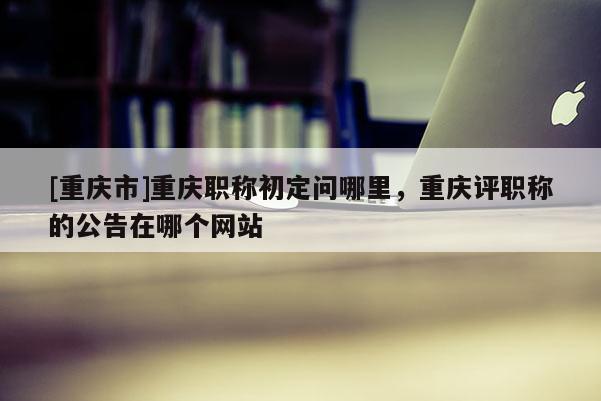 [重慶市]重慶職稱初定問哪里，重慶評職稱的公告在哪個網(wǎng)站