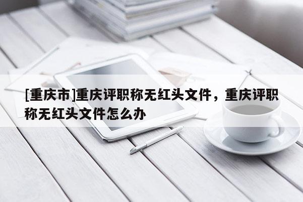 [重慶市]重慶評職稱無紅頭文件，重慶評職稱無紅頭文件怎么辦