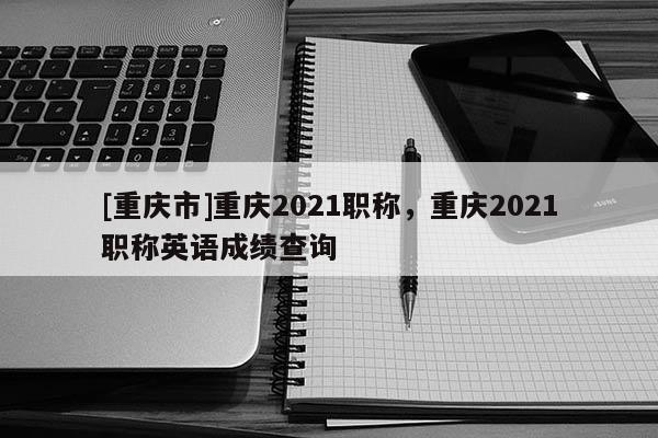 [重慶市]重慶2021職稱，重慶2021職稱英語(yǔ)成績(jī)查詢