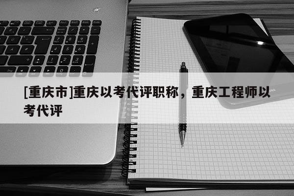 [重慶市]重慶以考代評(píng)職稱，重慶工程師以考代評(píng)