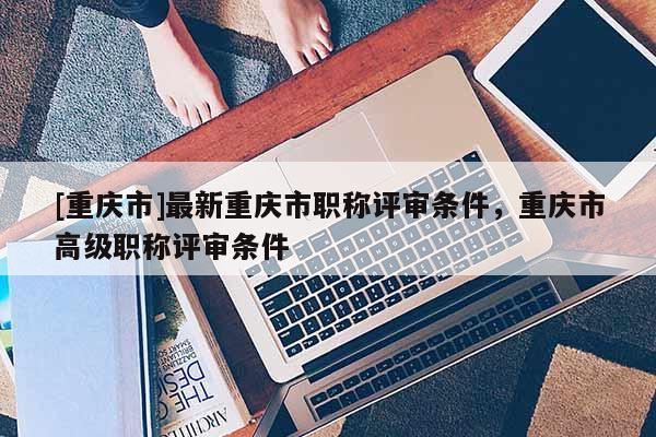 [重慶市]最新重慶市職稱評(píng)審條件，重慶市高級(jí)職稱評(píng)審條件