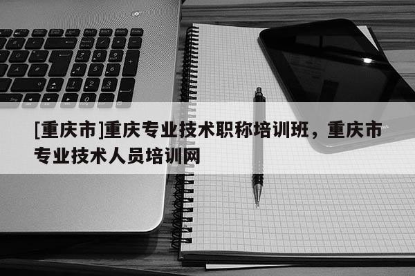 [重慶市]重慶專業(yè)技術(shù)職稱培訓(xùn)班，重慶市專業(yè)技術(shù)人員培訓(xùn)網(wǎng)