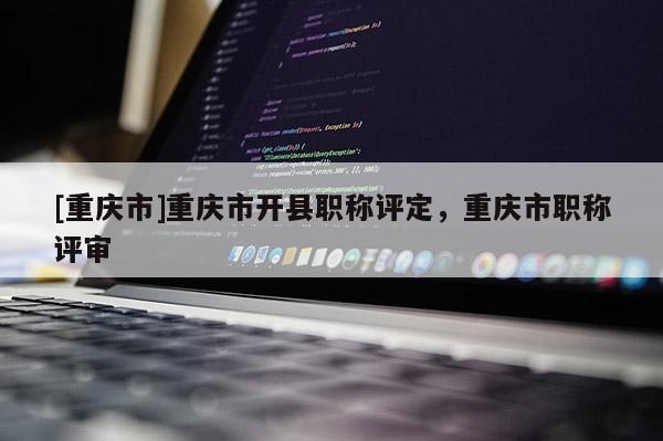[重慶市]重慶市開(kāi)縣職稱(chēng)評(píng)定，重慶市職稱(chēng)評(píng)審