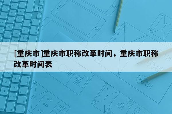[重慶市]重慶市職稱改革時(shí)間，重慶市職稱改革時(shí)間表