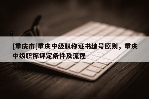 [重慶市]重慶中級職稱證書編號原則，重慶中級職稱評定條件及流程