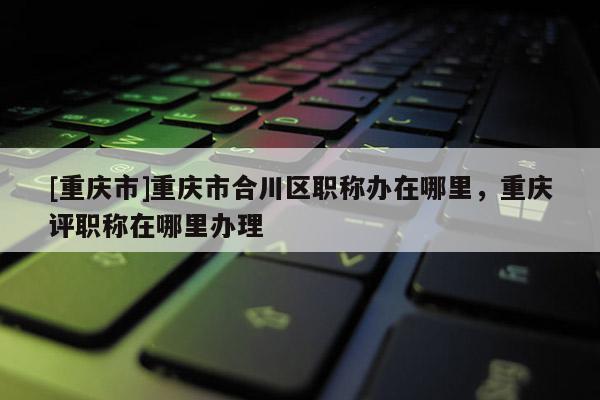 [重慶市]重慶市合川區(qū)職稱辦在哪里，重慶評(píng)職稱在哪里辦理