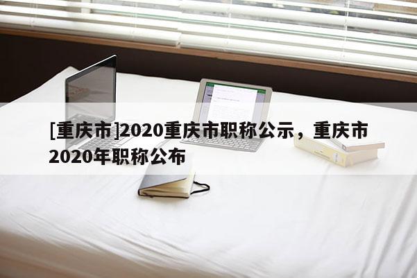 [重慶市]2020重慶市職稱公示，重慶市2020年職稱公布