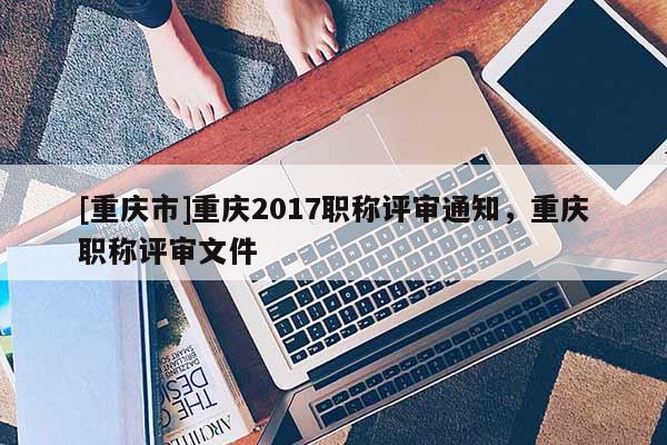 [重慶市]重慶2017職稱評審?fù)ㄖ?，重慶職稱評審文件