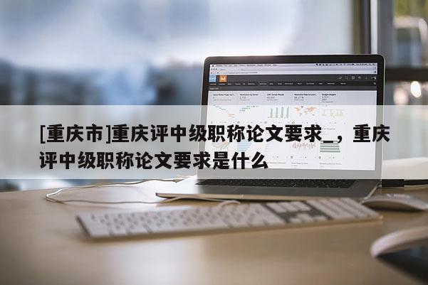 [重慶市]重慶評中級職稱論文要求_，重慶評中級職稱論文要求是什么