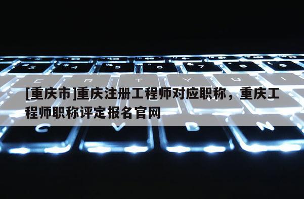 [重慶市]重慶注冊工程師對應(yīng)職稱，重慶工程師職稱評定報名官網(wǎng)